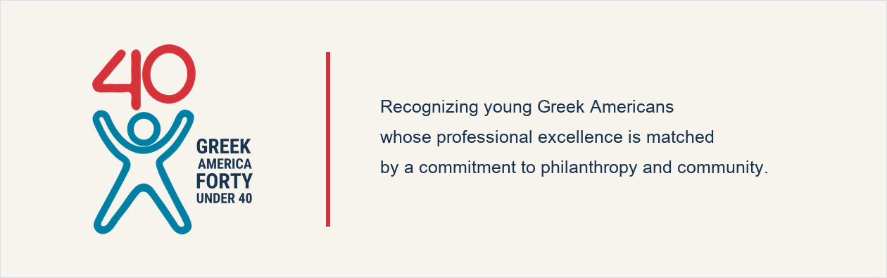 Forty Under 40. Recognizing young Greek Americans whose professional excellence is matched by a commitment to philanthropy and community.