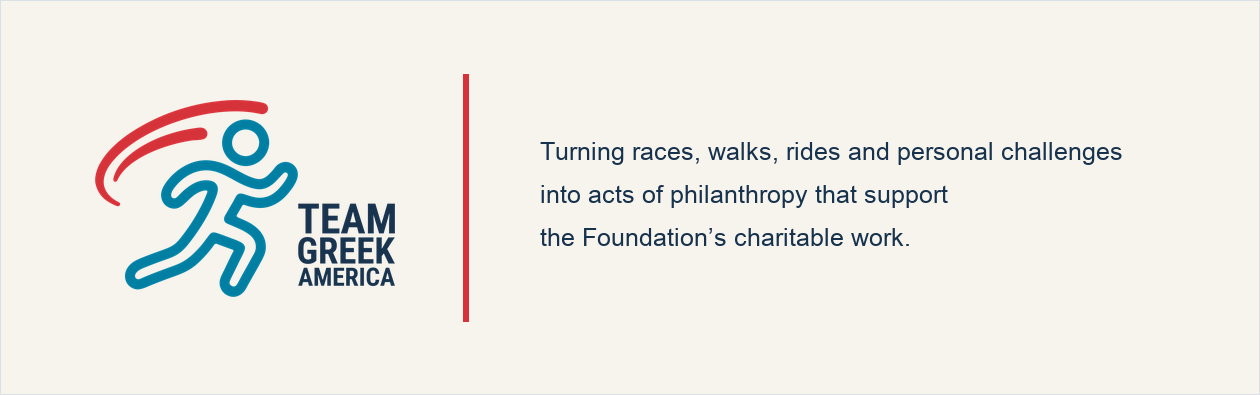 Team Greek America. Turning races, walks, rides and personal challenges into acts of philanthropy that support the Foundation’s charitable work.