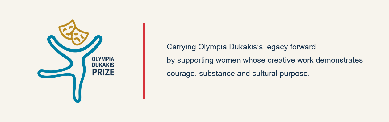 Olympia Dukakis Prize. Carrying Olympia Dukakis’s legacy forward by supporting women whose creative work demonstrates courage, substance and cultural purpose.